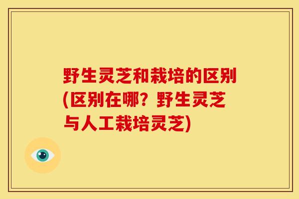 野生灵芝和栽培的区别(区别在哪？野生灵芝与人工栽培灵芝)
