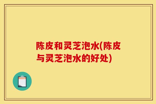 陈皮和灵芝泡水(陈皮与灵芝泡水的好处)
