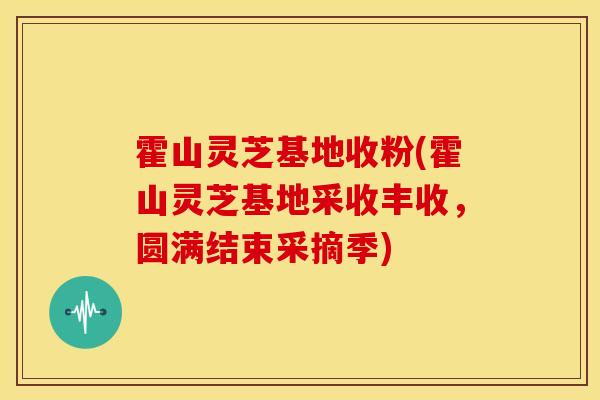 霍山灵芝基地收粉(霍山灵芝基地采收丰收,圆满结束采摘季)