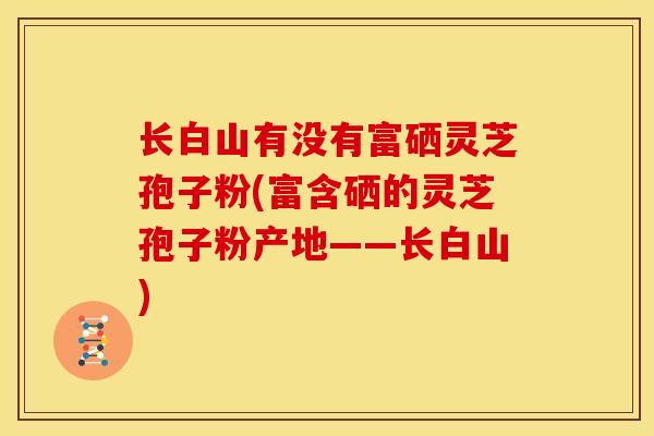 长白山有没有富硒灵芝孢子粉(富含硒的灵芝孢子粉产地——长白山)
