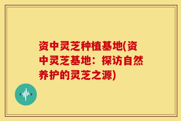 资中灵芝种植基地(资中灵芝基地:探访自然养护的灵芝之源)