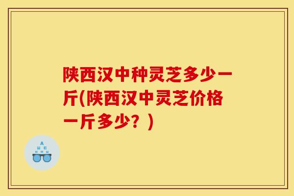 陕西汉中种灵芝多少一斤(陕西汉中灵芝价格一斤多少?)