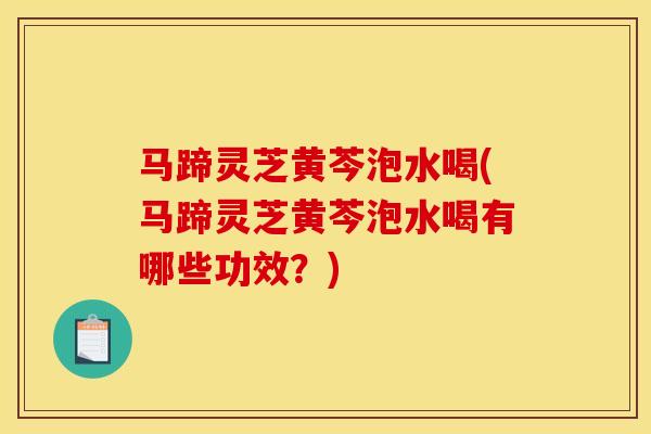 马蹄灵芝黄芩泡水喝(马蹄灵芝黄芩泡水喝有哪些功效?)