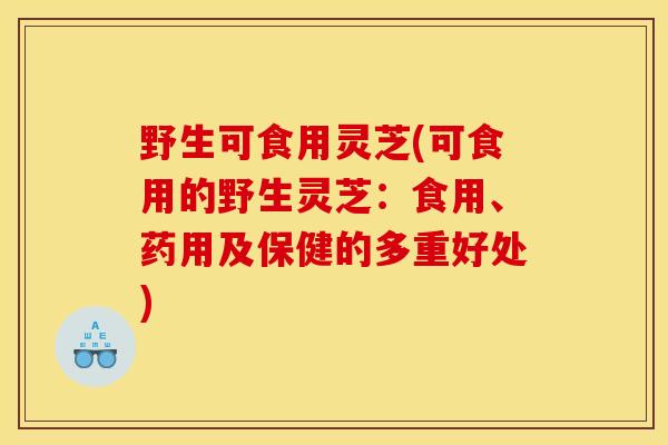 野生可食用灵芝(可食用的野生灵芝:食用、药用及保健的多重好处)