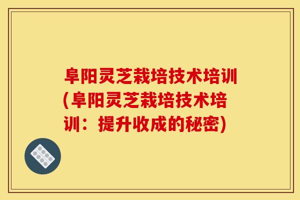 阜阳灵芝栽培技术培训(阜阳灵芝栽培技术培训：提升收成的秘密)