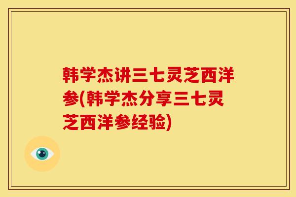 韩学杰讲三七灵芝西洋参(韩学杰分享三七灵芝西洋参经验)
