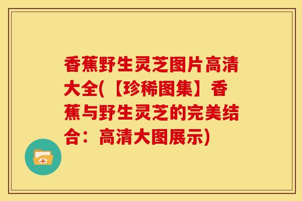 香蕉野生灵芝图片高清大全(【珍稀图集】香蕉与野生灵芝的完美结合：高清大图展示)