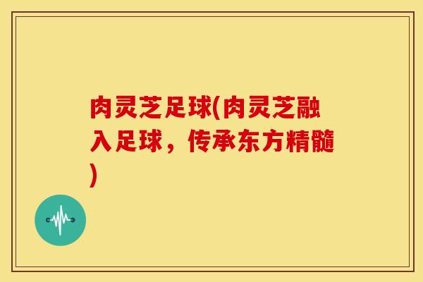 肉灵芝足球(肉灵芝融入足球，传承东方精髓)