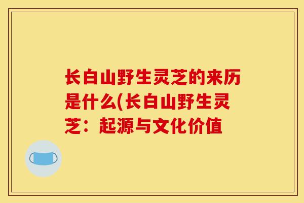 长白山野生灵芝的来历是什么(长白山野生灵芝:起源与文化价值