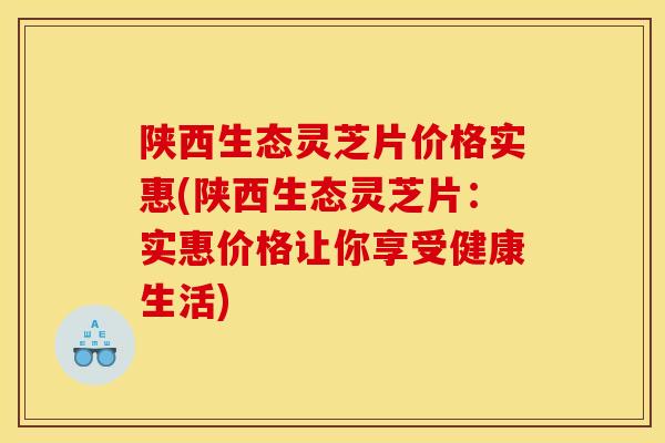 陕西生态灵芝片价格实惠(陕西生态灵芝片:实惠价格让你享受健康生活)
