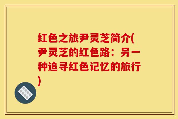 红色之旅尹灵芝简介(尹灵芝的红色路：另一种追寻红色记忆的旅行)