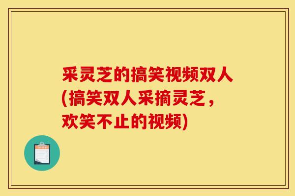 采灵芝的搞笑视频双人(搞笑双人采摘灵芝，欢笑不止的视频)