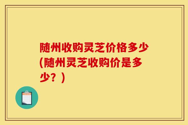 随州收购灵芝价格多少(随州灵芝收购价是多少？)