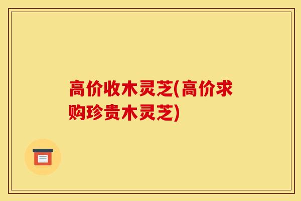 高价收木灵芝(高价求购珍贵木灵芝)