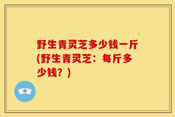 野生青灵芝多少钱一斤(野生青灵芝：每斤多少钱？)