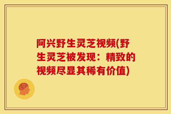 阿兴野生灵芝视频(野生灵芝被发现:精致的视频尽显其稀有价值)