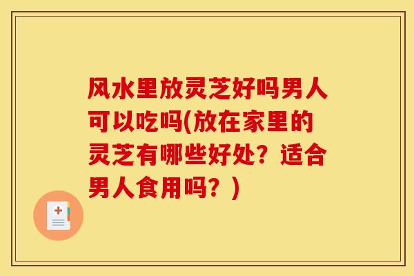 风水里放灵芝好吗男人可以吃吗(放在家里的灵芝有哪些好处?适合男人食用吗?)
