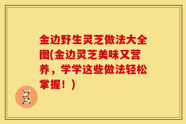 金边野生灵芝做法大全图(金边灵芝美味又营养,学学这些做法轻松掌握!)