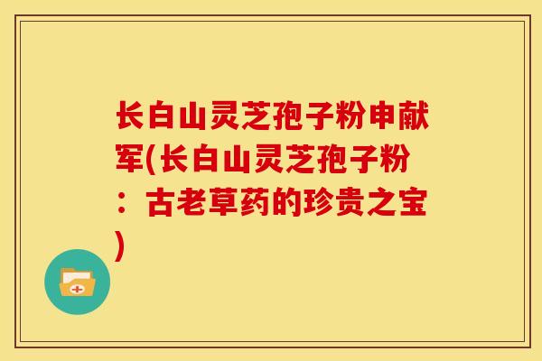 长白山灵芝孢子粉申献军(长白山灵芝孢子粉：古老草药的珍贵之宝)