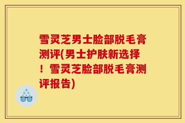 雪灵芝男士脸部脱毛膏测评(男士护肤新选择!雪灵芝脸部脱毛膏测评报告)