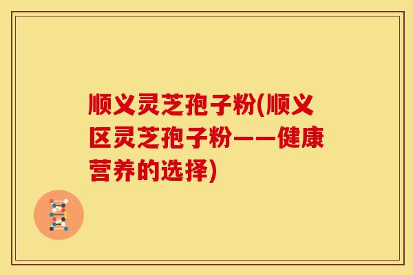 顺义灵芝孢子粉(顺义区灵芝孢子粉——健康营养的选择)