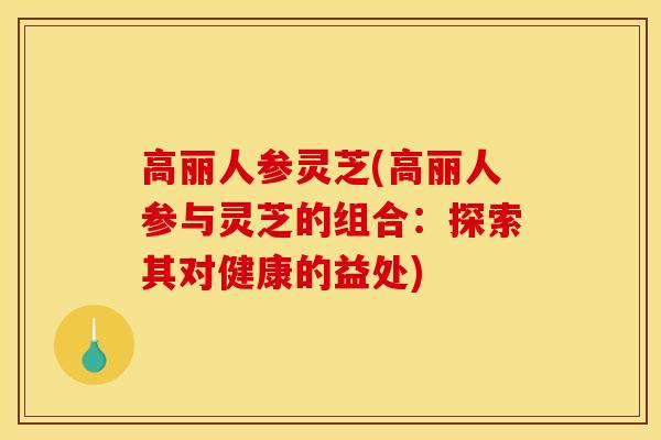 高丽人参灵芝(高丽人参与灵芝的组合:探索其对健康的益处)