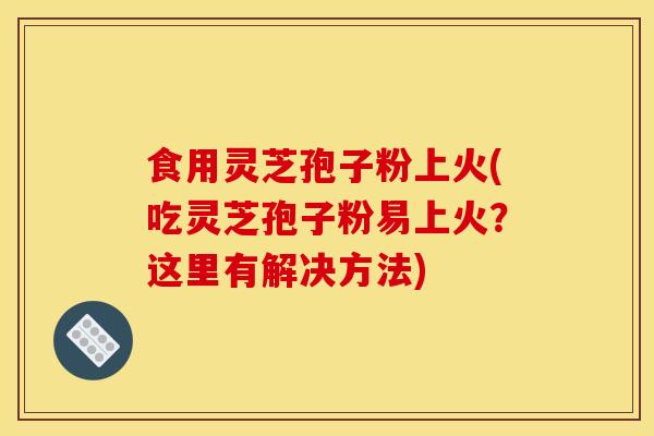食用灵芝孢子粉上火(吃灵芝孢子粉易上火?这里有解决方法)
