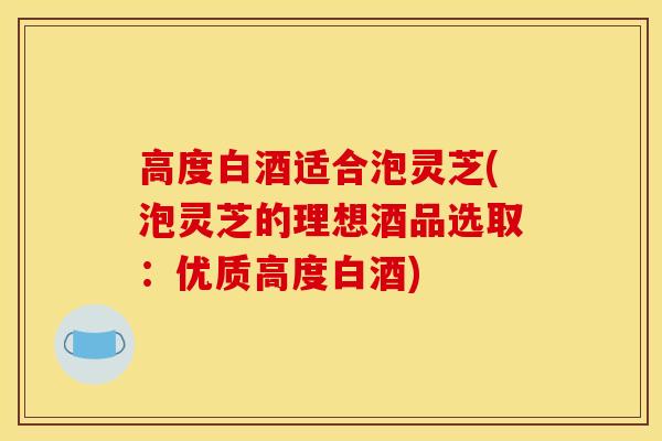 高度白酒适合泡灵芝(泡灵芝的理想酒品选取：优质高度白酒)