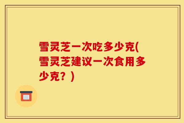 雪灵芝一次吃多少克(雪灵芝建议一次食用多少克?)