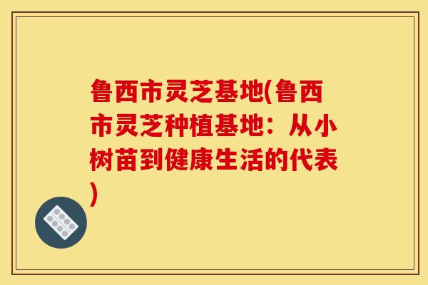 鲁西市灵芝基地(鲁西市灵芝种植基地：从小树苗到健康生活的代表)