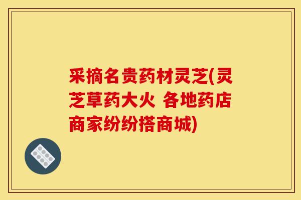 采摘名贵药材灵芝(灵芝草药大火 各地药店商家纷纷搭商城)