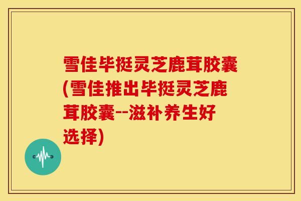 雪佳毕挺灵芝鹿茸胶囊(雪佳推出毕挺灵芝鹿茸胶囊--滋补养生好选择)