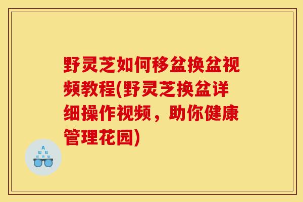 野灵芝如何移盆换盆视频教程(野灵芝换盆详细操作视频,助你健康管理花园)