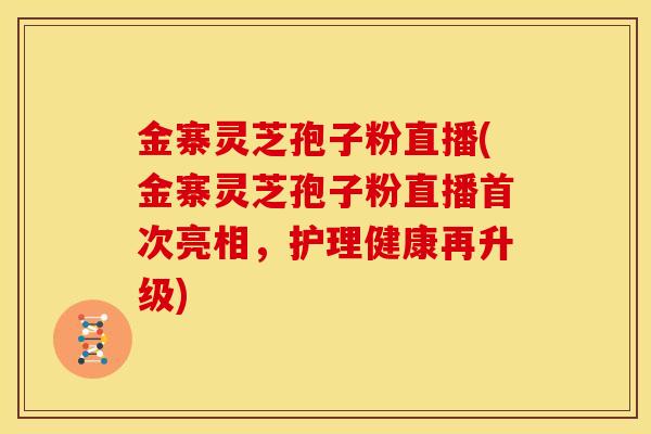 金寨灵芝孢子粉直播(金寨灵芝孢子粉直播首次亮相,护理健康再升级)