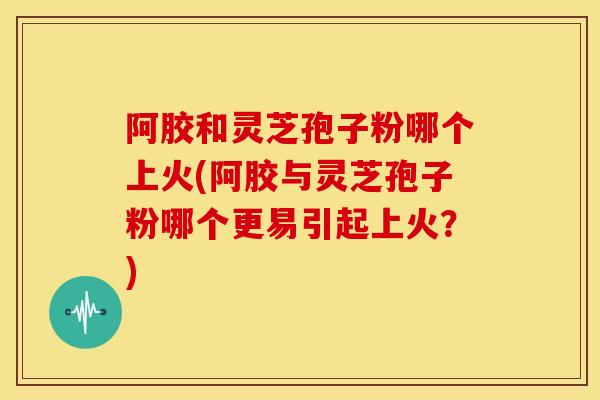 阿胶和灵芝孢子粉哪个上火(阿胶与灵芝孢子粉哪个更易引起上火?)