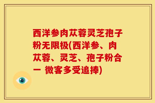 西洋参肉苁蓉灵芝孢子粉无限极(西洋参、肉苁蓉、灵芝、孢子粉合一 微客多受追捧)