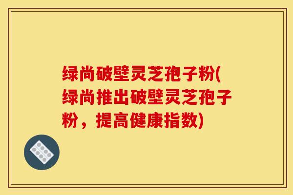 绿尚破壁灵芝孢子粉(绿尚推出破壁灵芝孢子粉,提高健康指数)