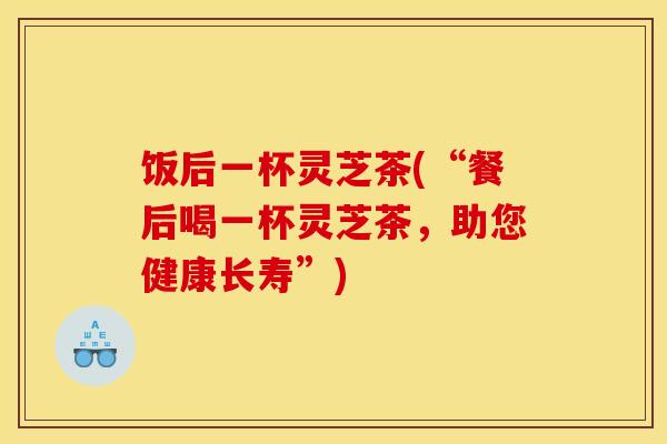 饭后一杯灵芝茶(“餐后喝一杯灵芝茶,助您健康长寿”)