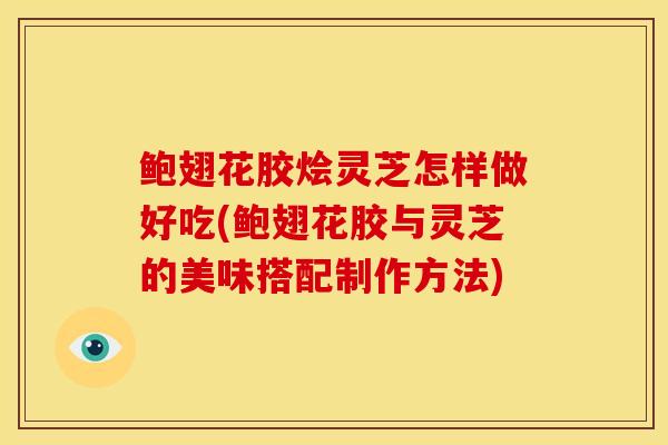 鲍翅花胶烩灵芝怎样做好吃(鲍翅花胶与灵芝的美味搭配制作方法)