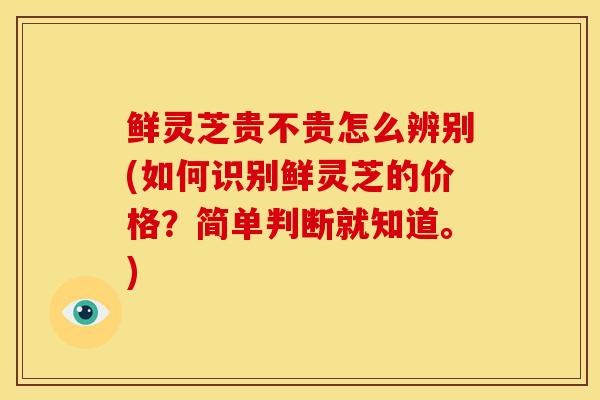 鲜灵芝贵不贵怎么辨别(如何识别鲜灵芝的价格？简单判断就知道。)