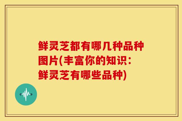 鲜灵芝都有哪几种品种图片(丰富你的知识：鲜灵芝有哪些品种)