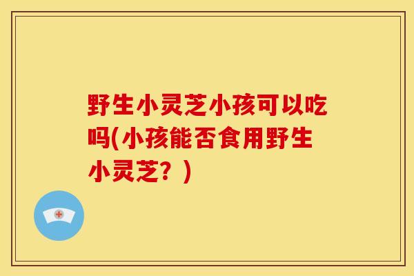 野生小灵芝小孩可以吃吗(小孩能否食用野生小灵芝?)