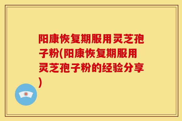 阳康恢复期服用灵芝孢子粉(阳康恢复期服用灵芝孢子粉的经验分享)