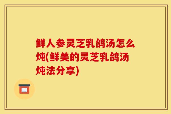 鲜人参灵芝乳鸽汤怎么炖(鲜美的灵芝乳鸽汤炖法分享)