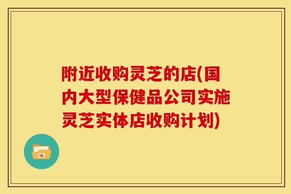 附近收购灵芝的店(国内大型保健品公司实施灵芝实体店收购计划)