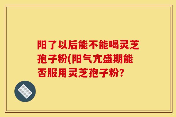 阳了以后能不能喝灵芝孢子粉(阳气亢盛期能否服用灵芝孢子粉?