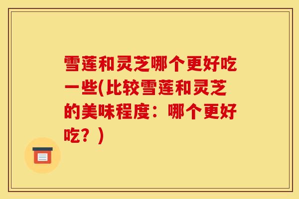 雪莲和灵芝哪个更好吃一些(比较雪莲和灵芝的美味程度:哪个更好吃?)