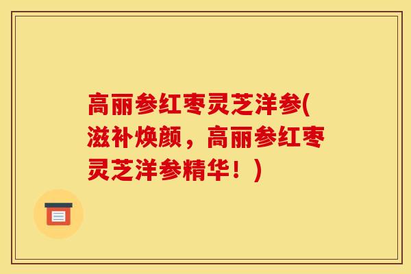 高丽参红枣灵芝洋参(滋补焕颜,高丽参红枣灵芝洋参精华!)