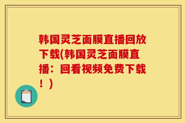 韩国灵芝面膜直播回放下载(韩国灵芝面膜直播:回看视频免费下载!)