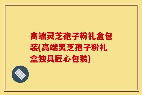 高端灵芝孢子粉礼盒包装(高端灵芝孢子粉礼盒独具匠心包装)